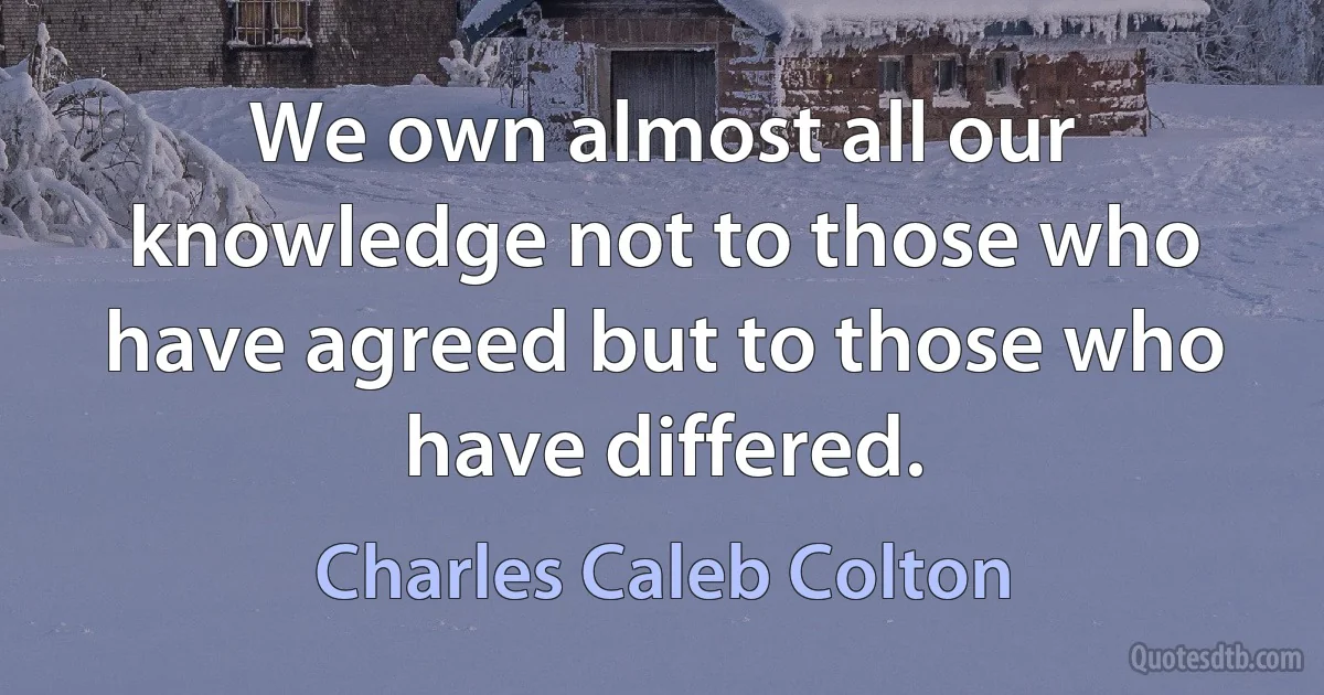 We own almost all our knowledge not to those who have agreed but to those who have differed. (Charles Caleb Colton)