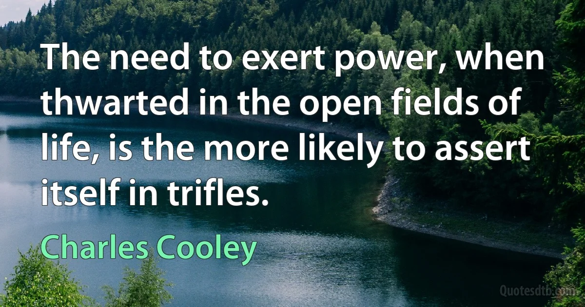 The need to exert power, when thwarted in the open fields of life, is the more likely to assert itself in trifles. (Charles Cooley)