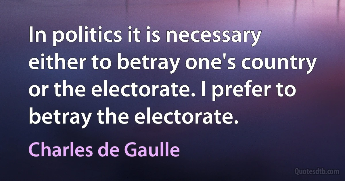 In politics it is necessary either to betray one's country or the electorate. I prefer to betray the electorate. (Charles de Gaulle)