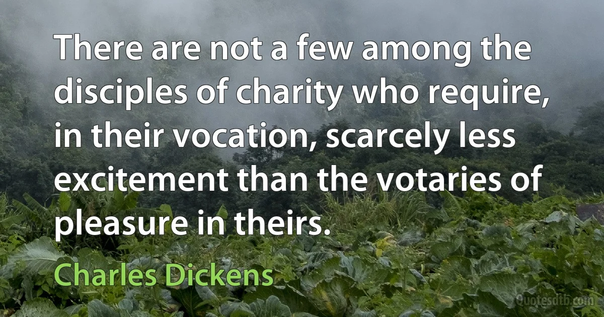 There are not a few among the disciples of charity who require, in their vocation, scarcely less excitement than the votaries of pleasure in theirs. (Charles Dickens)