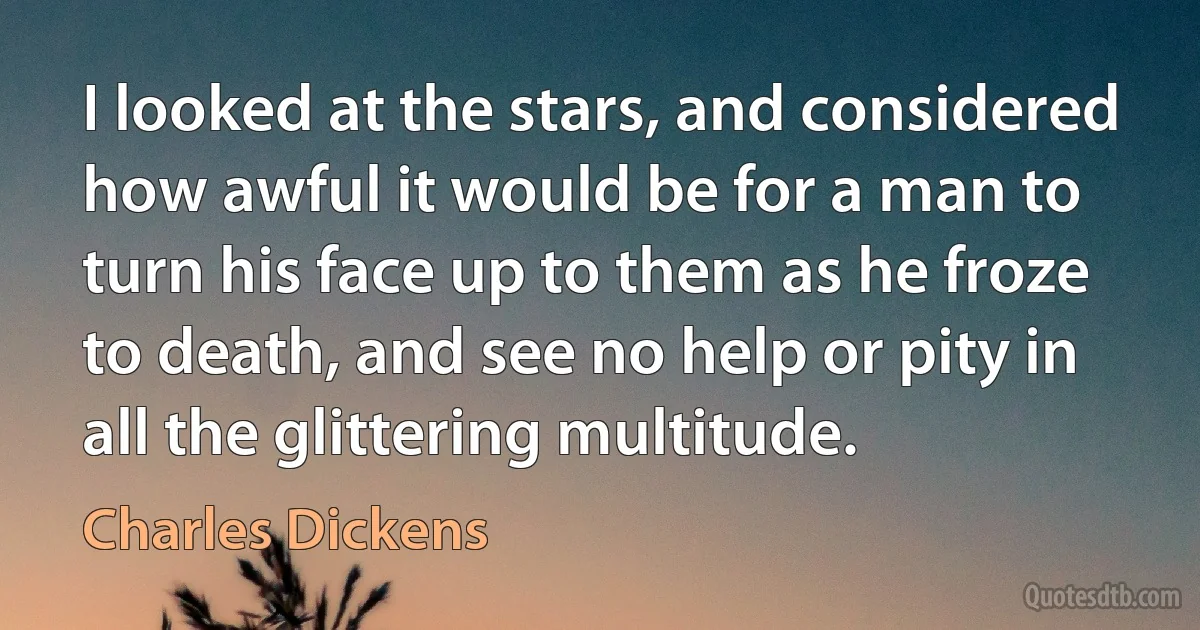 I looked at the stars, and considered how awful it would be for a man to turn his face up to them as he froze to death, and see no help or pity in all the glittering multitude. (Charles Dickens)