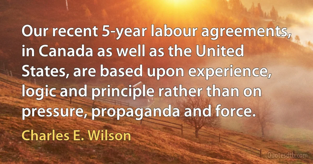 Our recent 5-year labour agreements, in Canada as well as the United States, are based upon experience, logic and principle rather than on pressure, propaganda and force. (Charles E. Wilson)