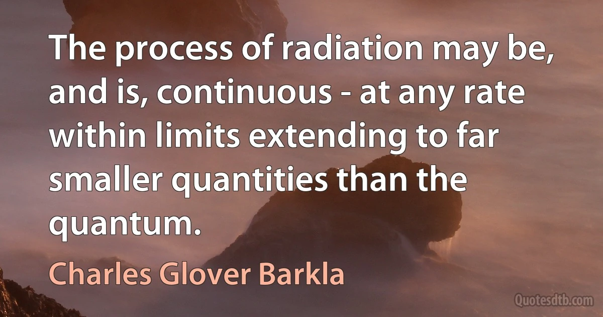 The process of radiation may be, and is, continuous - at any rate within limits extending to far smaller quantities than the quantum. (Charles Glover Barkla)