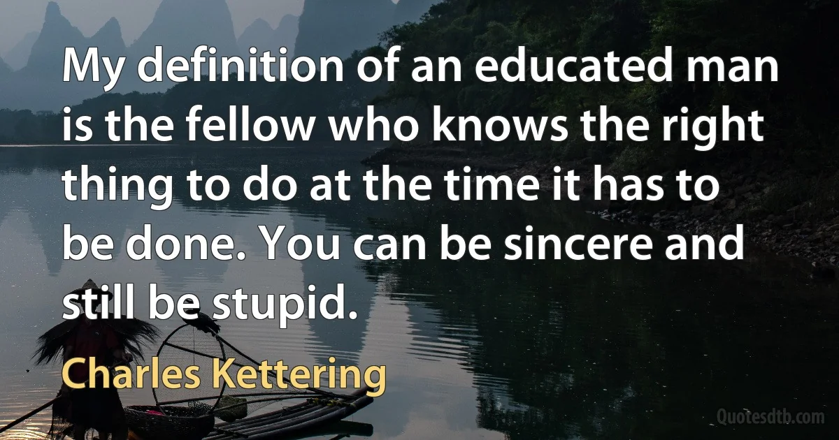 My definition of an educated man is the fellow who knows the right thing to do at the time it has to be done. You can be sincere and still be stupid. (Charles Kettering)