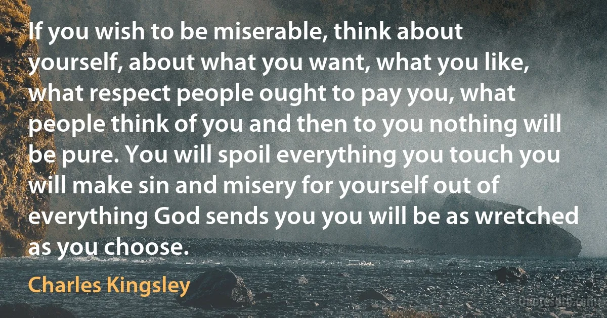 If you wish to be miserable, think about yourself, about what you want, what you like, what respect people ought to pay you, what people think of you and then to you nothing will be pure. You will spoil everything you touch you will make sin and misery for yourself out of everything God sends you you will be as wretched as you choose. (Charles Kingsley)