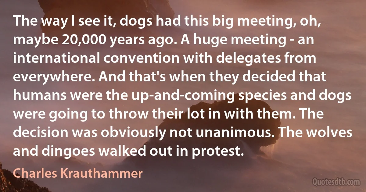 The way I see it, dogs had this big meeting, oh, maybe 20,000 years ago. A huge meeting - an international convention with delegates from everywhere. And that's when they decided that humans were the up-and-coming species and dogs were going to throw their lot in with them. The decision was obviously not unanimous. The wolves and dingoes walked out in protest. (Charles Krauthammer)