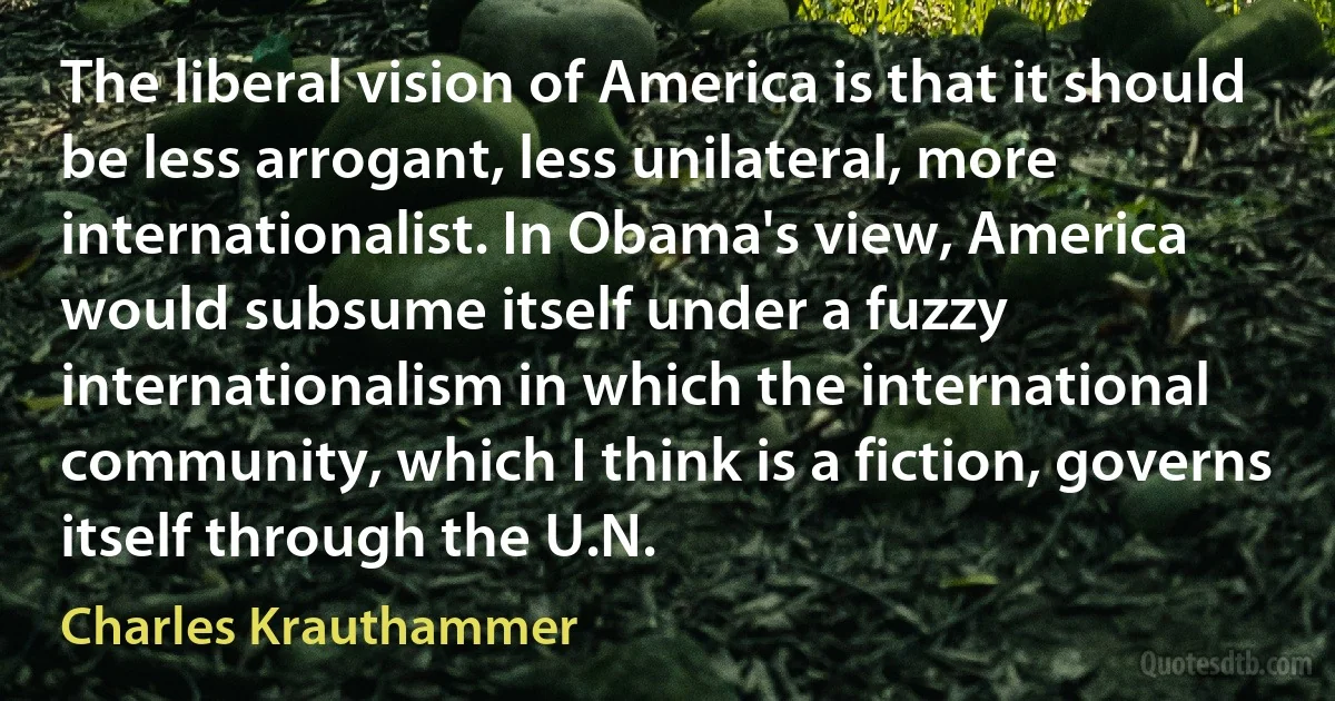 The liberal vision of America is that it should be less arrogant, less unilateral, more internationalist. In Obama's view, America would subsume itself under a fuzzy internationalism in which the international community, which I think is a fiction, governs itself through the U.N. (Charles Krauthammer)