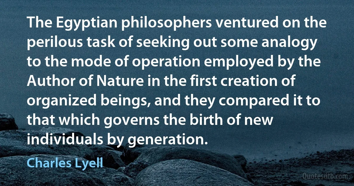 The Egyptian philosophers ventured on the perilous task of seeking out some analogy to the mode of operation employed by the Author of Nature in the first creation of organized beings, and they compared it to that which governs the birth of new individuals by generation. (Charles Lyell)