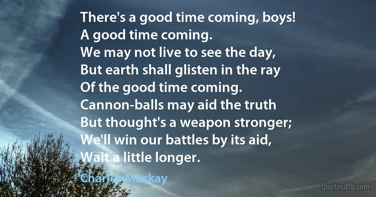 There's a good time coming, boys!
A good time coming.
We may not live to see the day,
But earth shall glisten in the ray
Of the good time coming.
Cannon-balls may aid the truth
But thought's a weapon stronger;
We'll win our battles by its aid,
Wait a little longer. (Charles Mackay)