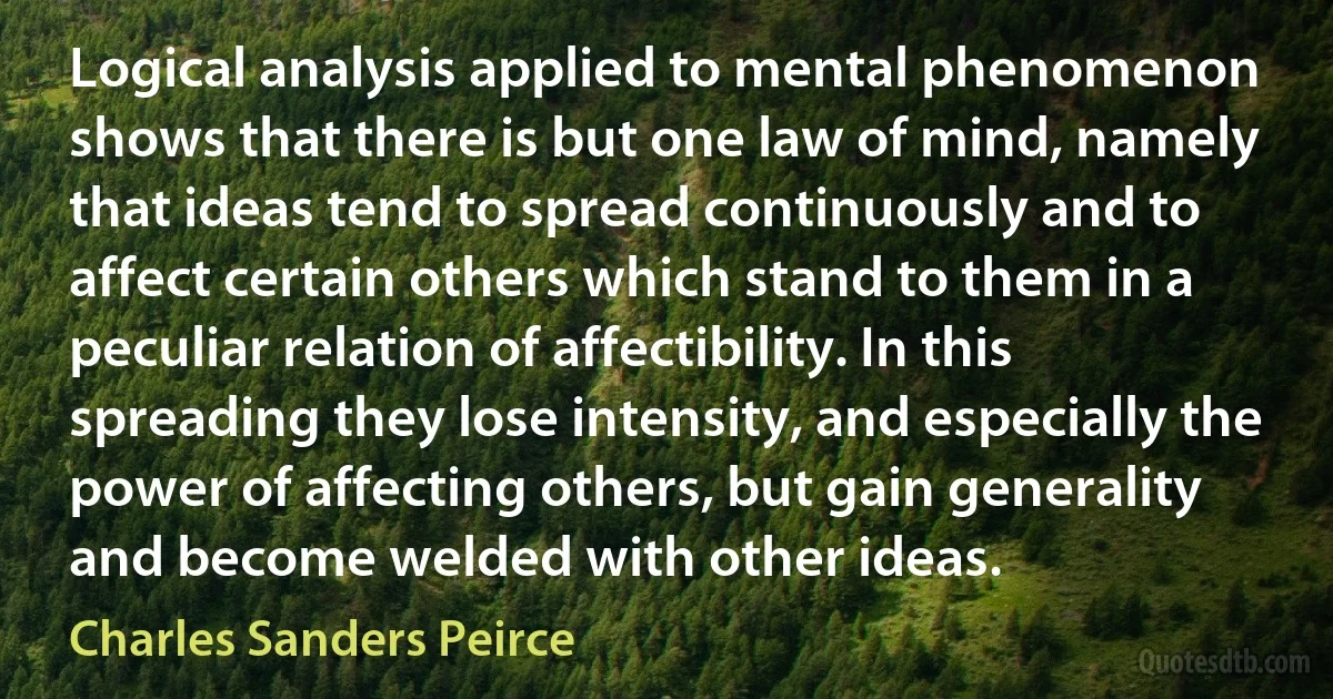 Logical analysis applied to mental phenomenon shows that there is but one law of mind, namely that ideas tend to spread continuously and to affect certain others which stand to them in a peculiar relation of affectibility. In this spreading they lose intensity, and especially the power of affecting others, but gain generality and become welded with other ideas. (Charles Sanders Peirce)