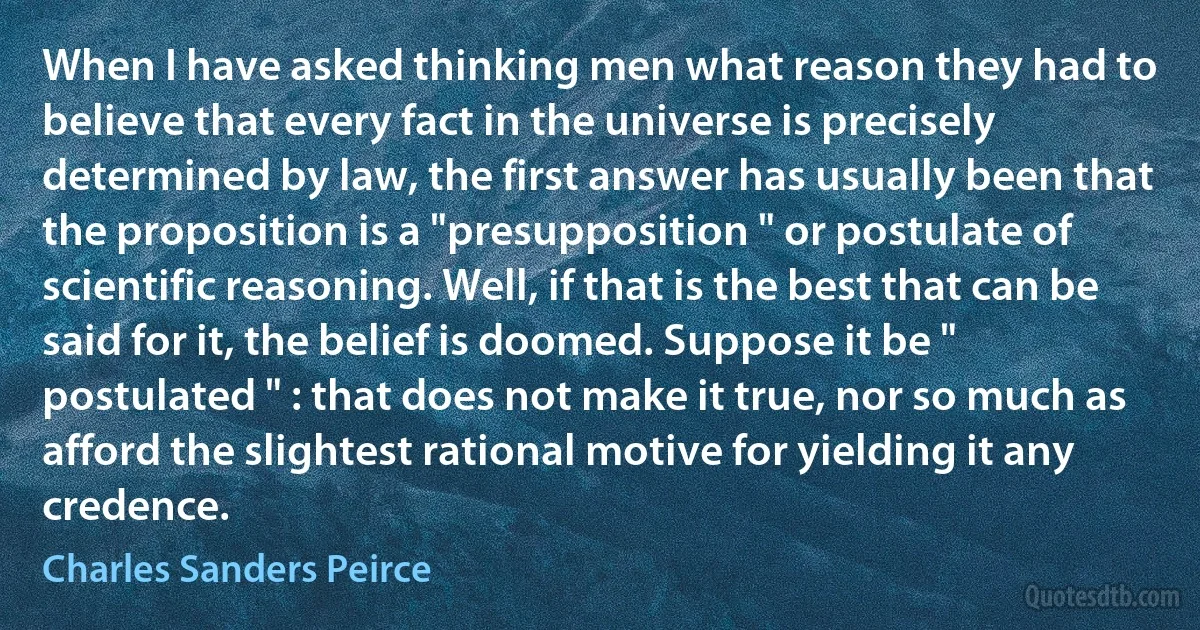 When I have asked thinking men what reason they had to believe that every fact in the universe is precisely determined by law, the first answer has usually been that the proposition is a "presupposition " or postulate of scientific reasoning. Well, if that is the best that can be said for it, the belief is doomed. Suppose it be " postulated " : that does not make it true, nor so much as afford the slightest rational motive for yielding it any credence. (Charles Sanders Peirce)