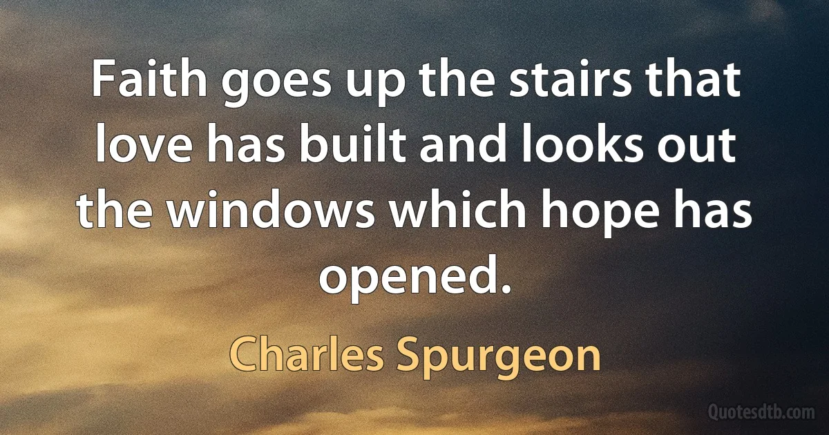 Faith goes up the stairs that love has built and looks out the windows which hope has opened. (Charles Spurgeon)