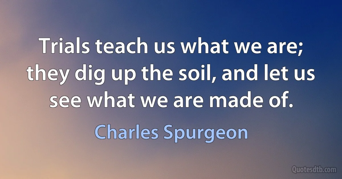 Trials teach us what we are; they dig up the soil, and let us see what we are made of. (Charles Spurgeon)