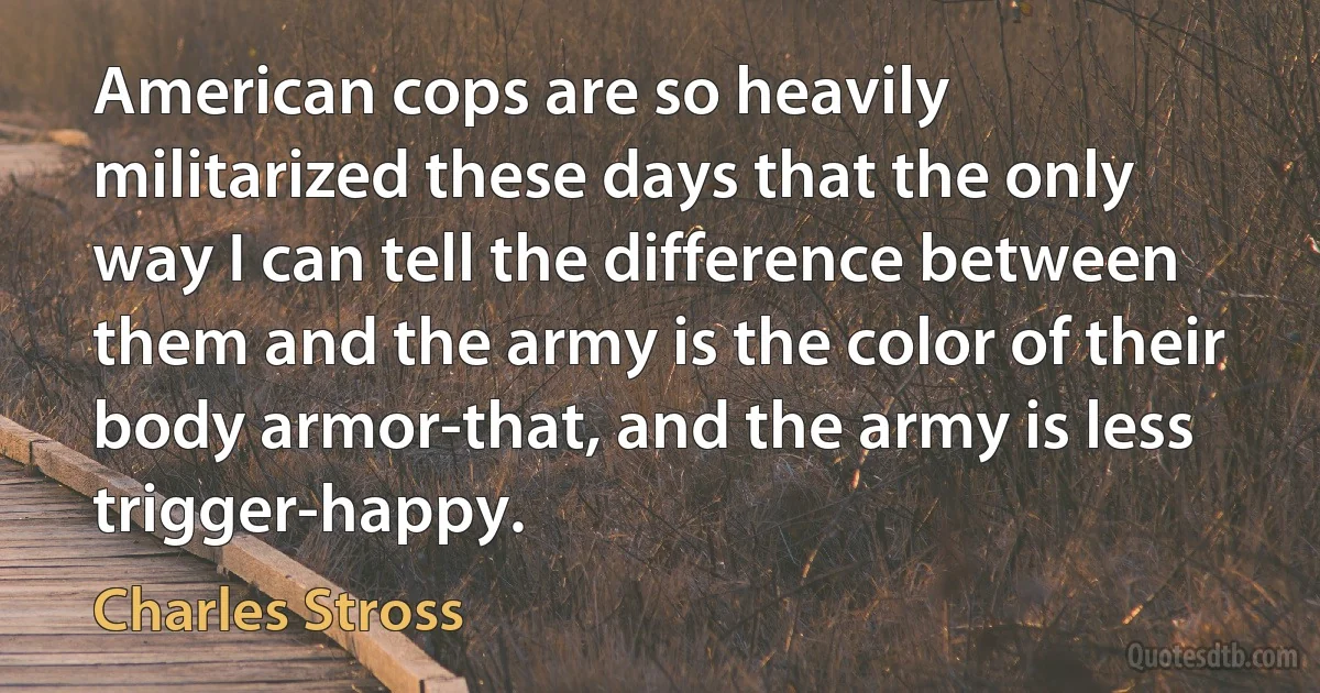 American cops are so heavily militarized these days that the only way I can tell the difference between them and the army is the color of their body armor-that, and the army is less trigger-happy. (Charles Stross)