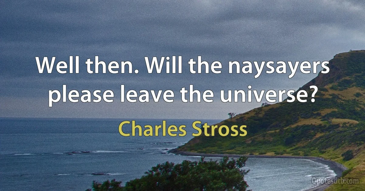 Well then. Will the naysayers please leave the universe? (Charles Stross)