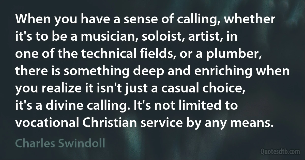 When you have a sense of calling, whether it's to be a musician, soloist, artist, in one of the technical fields, or a plumber, there is something deep and enriching when you realize it isn't just a casual choice, it's a divine calling. It's not limited to vocational Christian service by any means. (Charles Swindoll)