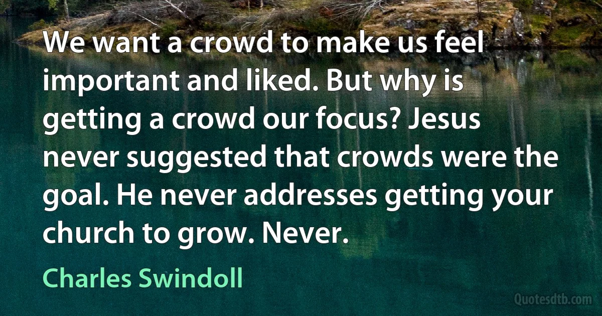 We want a crowd to make us feel important and liked. But why is getting a crowd our focus? Jesus never suggested that crowds were the goal. He never addresses getting your church to grow. Never. (Charles Swindoll)