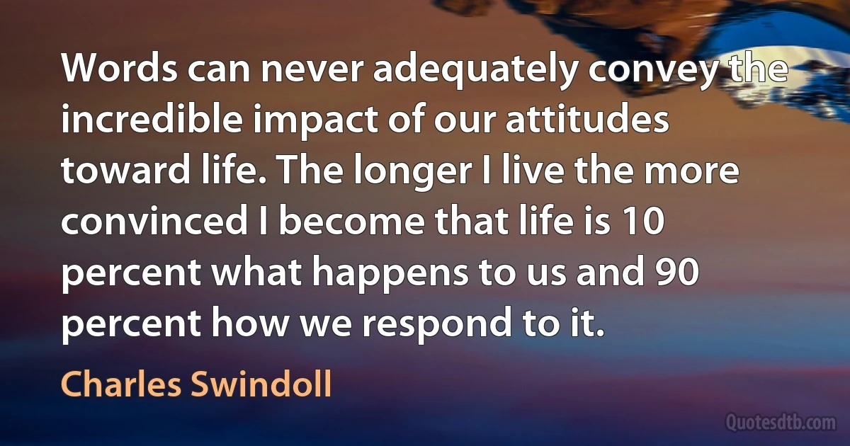 Words can never adequately convey the incredible impact of our attitudes toward life. The longer I live the more convinced I become that life is 10 percent what happens to us and 90 percent how we respond to it. (Charles Swindoll)