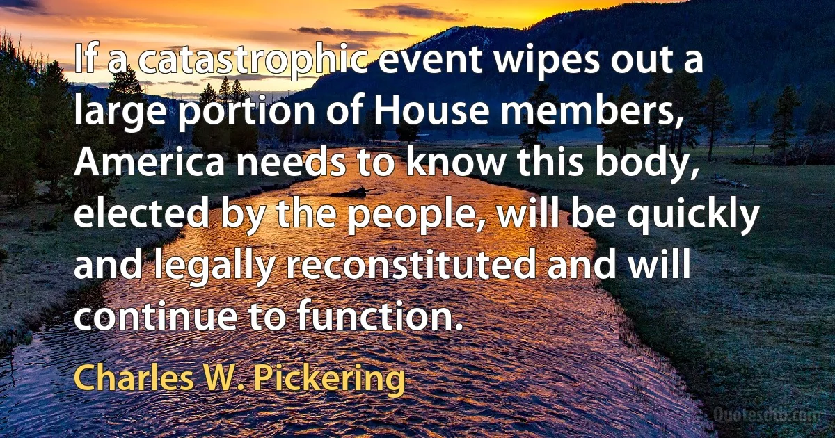 If a catastrophic event wipes out a large portion of House members, America needs to know this body, elected by the people, will be quickly and legally reconstituted and will continue to function. (Charles W. Pickering)