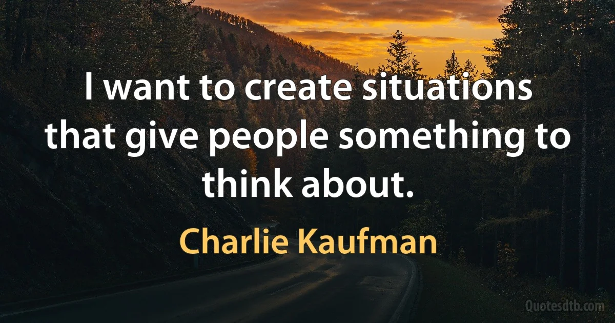 I want to create situations that give people something to think about. (Charlie Kaufman)