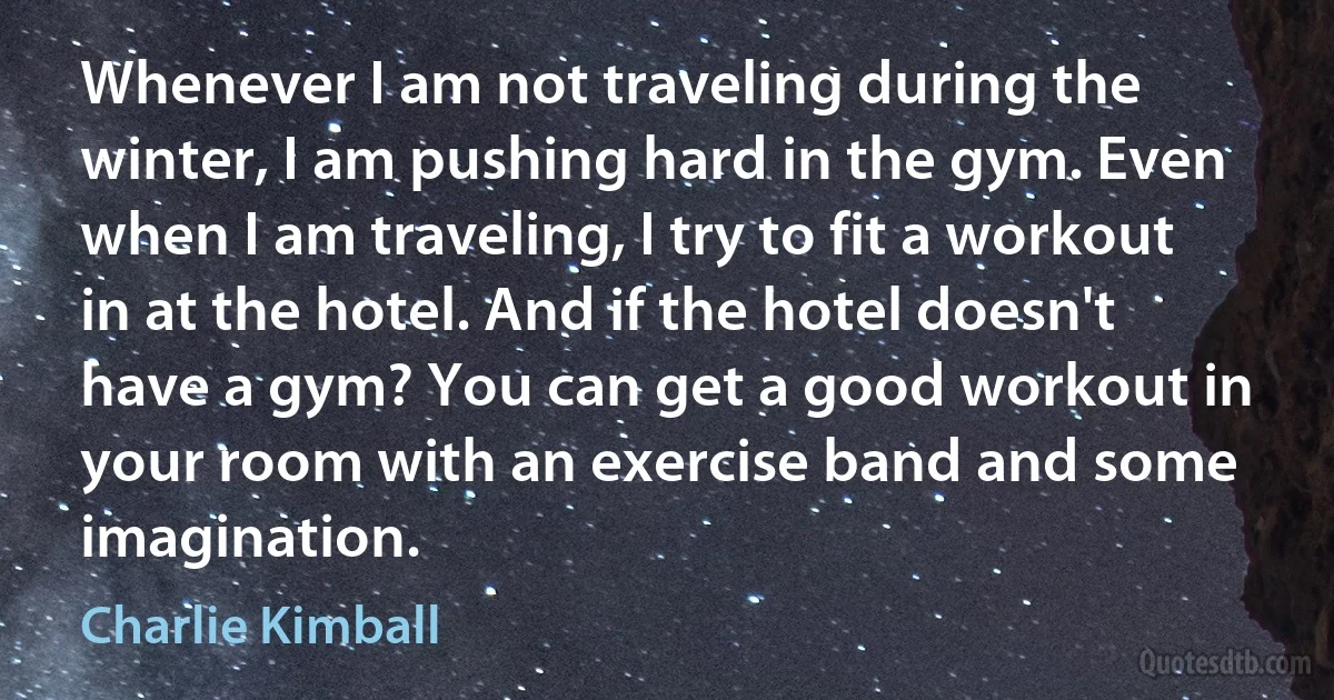 Whenever I am not traveling during the winter, I am pushing hard in the gym. Even when I am traveling, I try to fit a workout in at the hotel. And if the hotel doesn't have a gym? You can get a good workout in your room with an exercise band and some imagination. (Charlie Kimball)