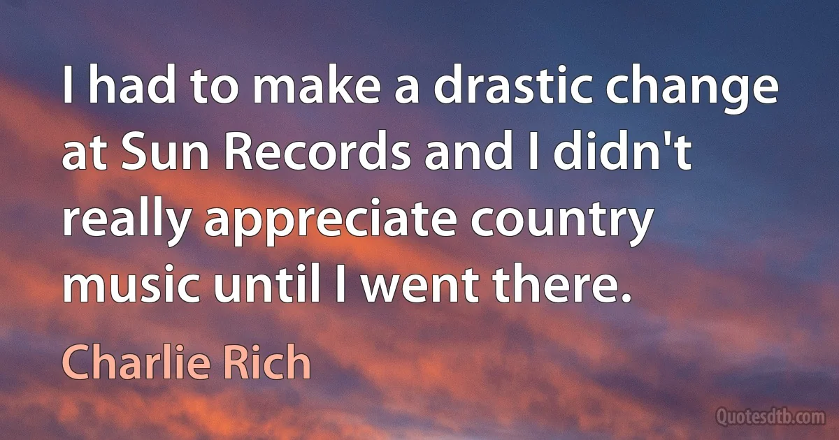 I had to make a drastic change at Sun Records and I didn't really appreciate country music until I went there. (Charlie Rich)