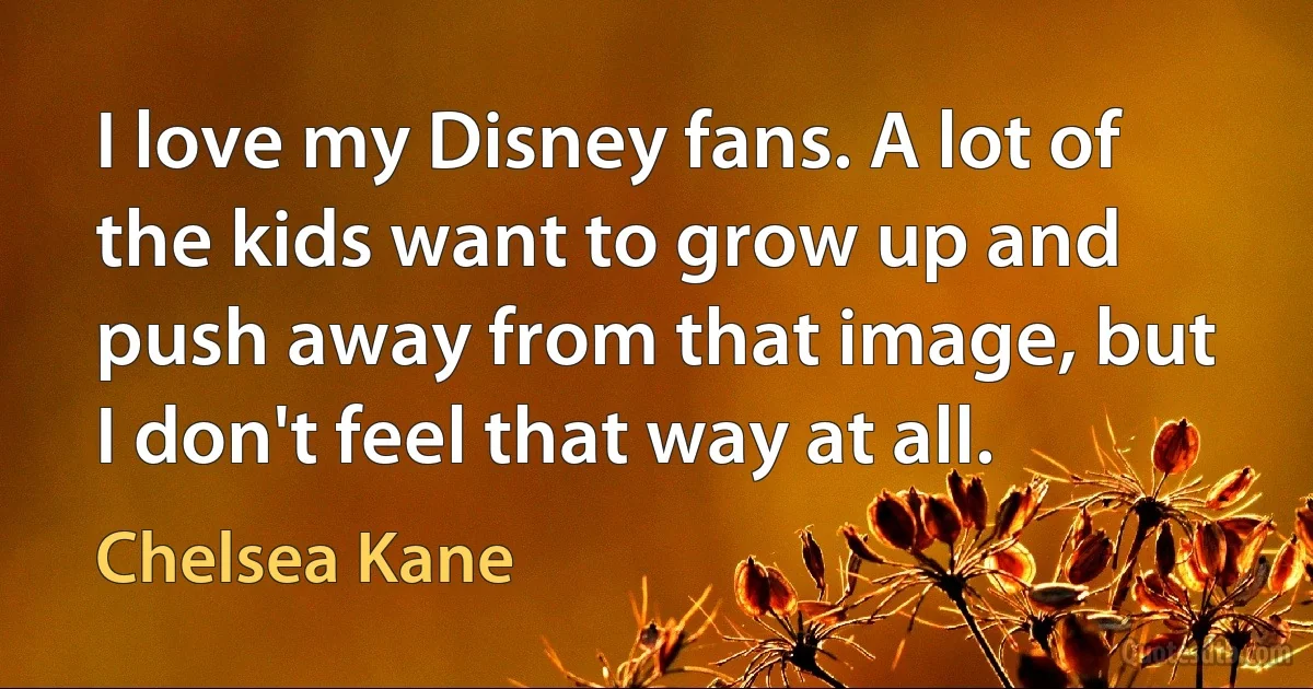 I love my Disney fans. A lot of the kids want to grow up and push away from that image, but I don't feel that way at all. (Chelsea Kane)