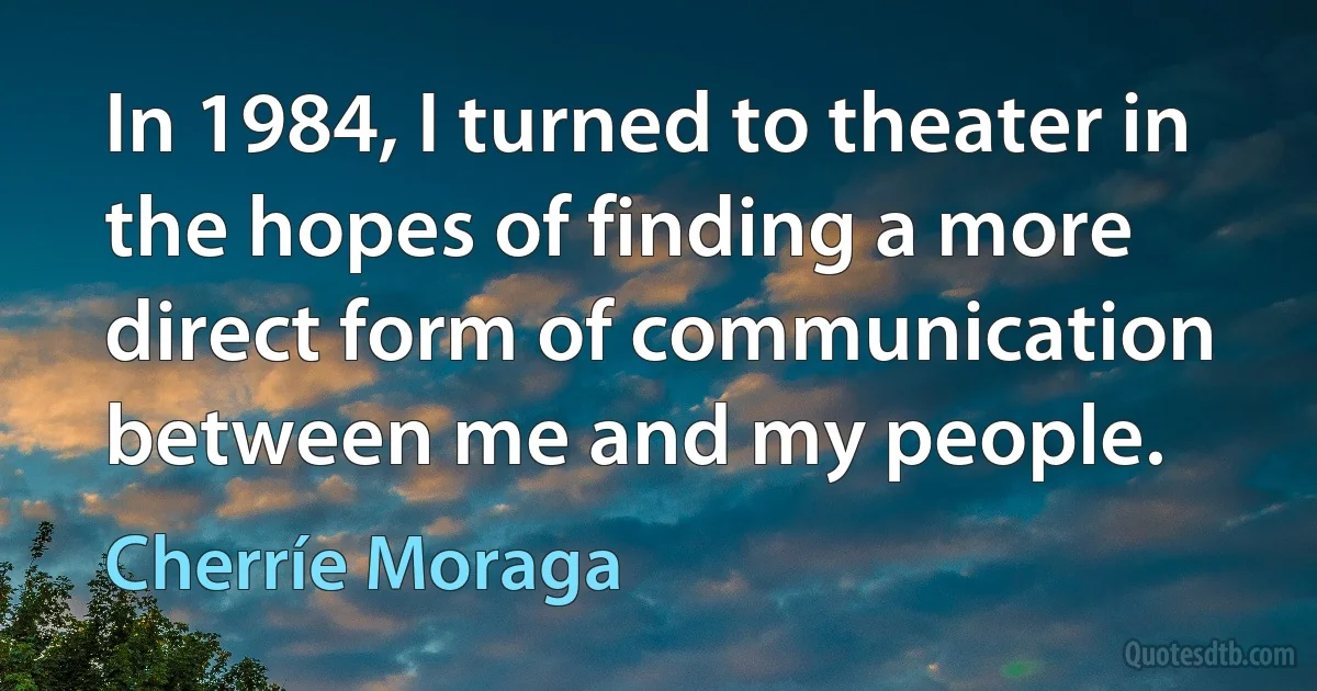 In 1984, I turned to theater in the hopes of finding a more direct form of communication between me and my people. (Cherríe Moraga)