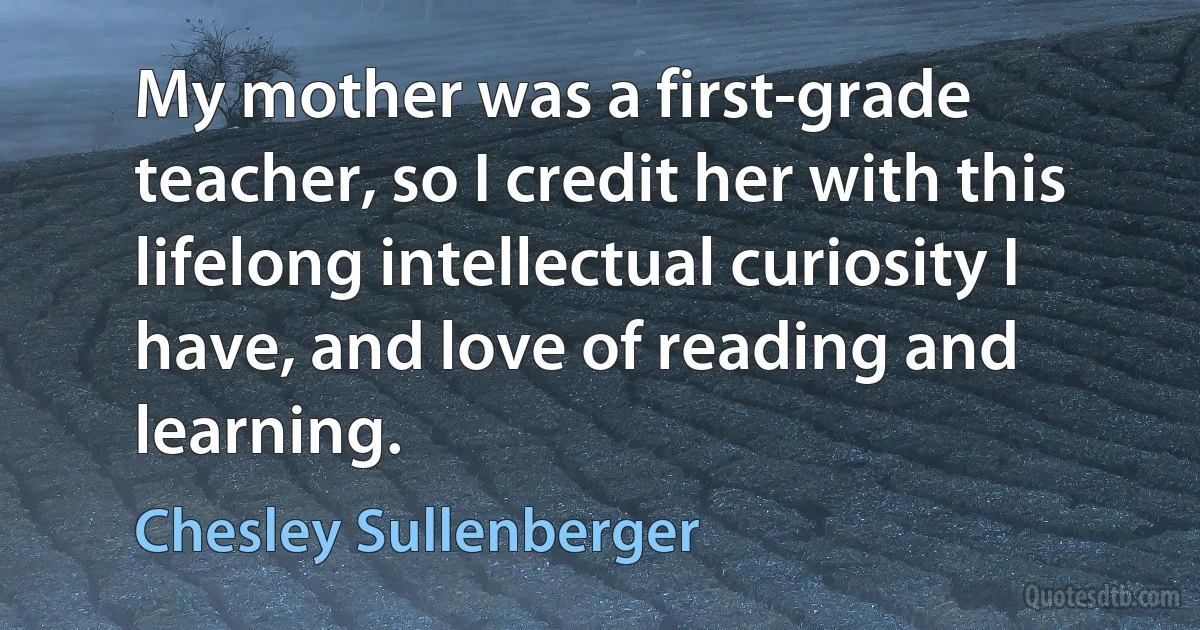 My mother was a first-grade teacher, so I credit her with this lifelong intellectual curiosity I have, and love of reading and learning. (Chesley Sullenberger)