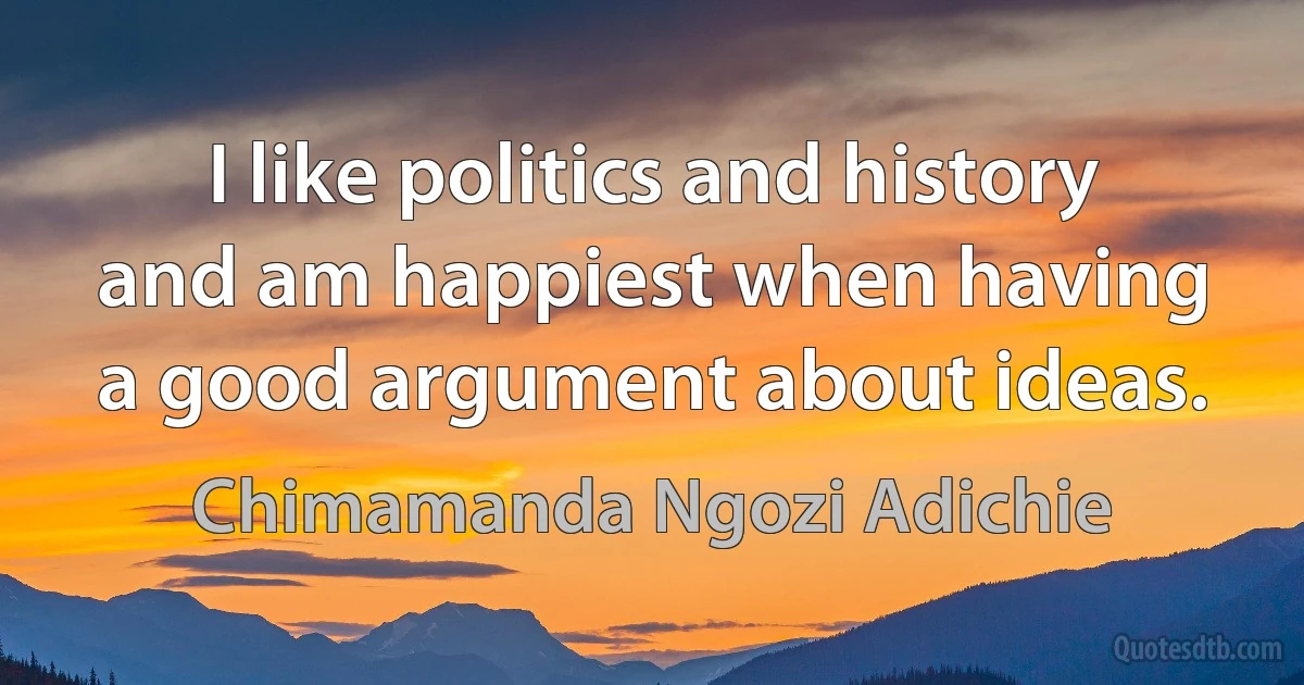 I like politics and history and am happiest when having a good argument about ideas. (Chimamanda Ngozi Adichie)