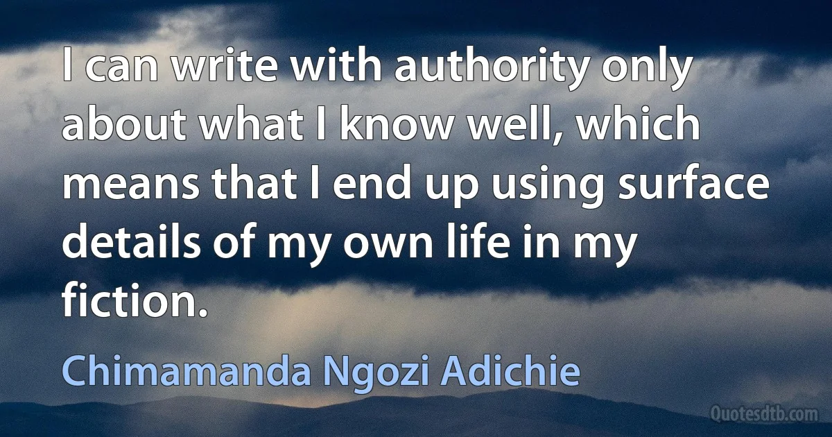 I can write with authority only about what I know well, which means that I end up using surface details of my own life in my fiction. (Chimamanda Ngozi Adichie)