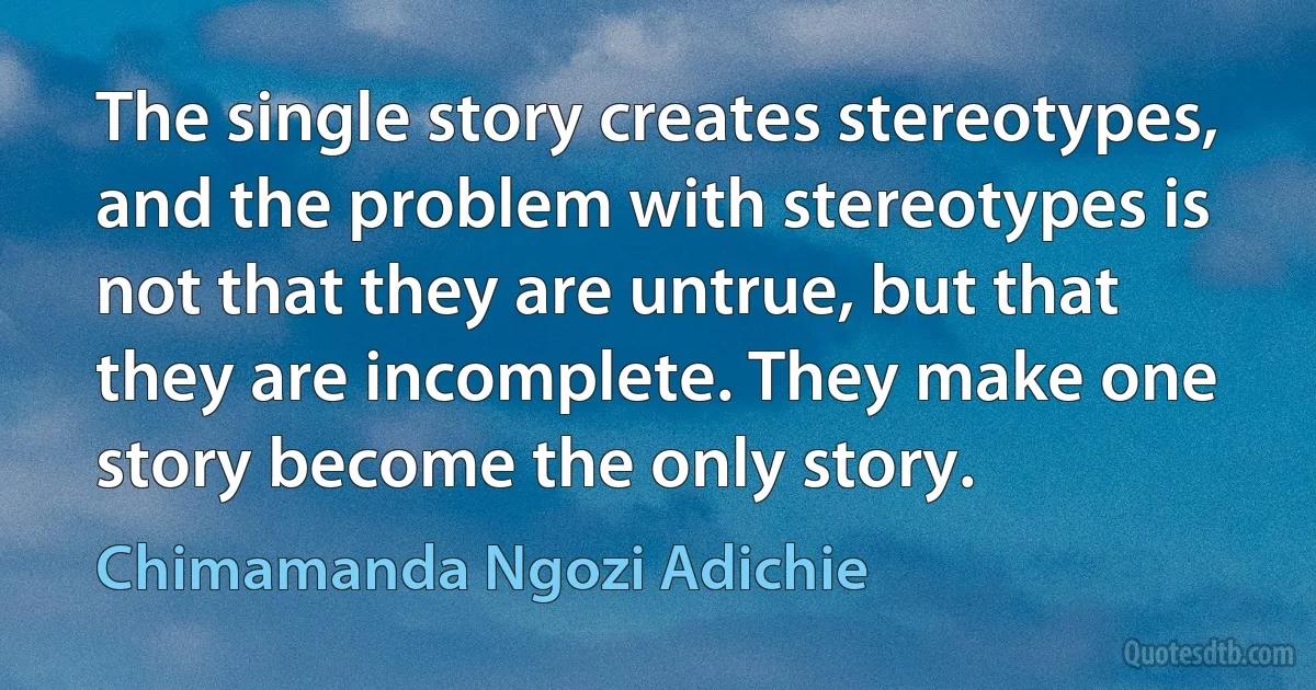 The single story creates stereotypes, and the problem with stereotypes is not that they are untrue, but that they are incomplete. They make one story become the only story. (Chimamanda Ngozi Adichie)