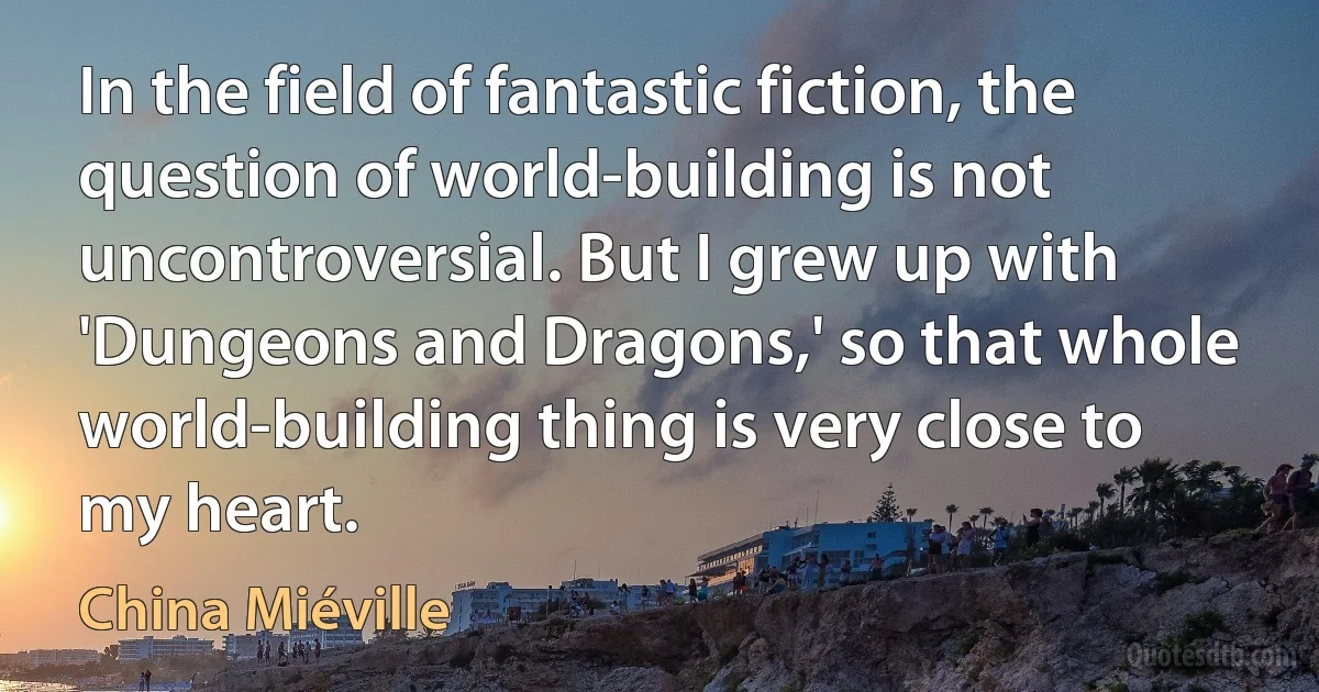 In the field of fantastic fiction, the question of world-building is not uncontroversial. But I grew up with 'Dungeons and Dragons,' so that whole world-building thing is very close to my heart. (China Miéville)