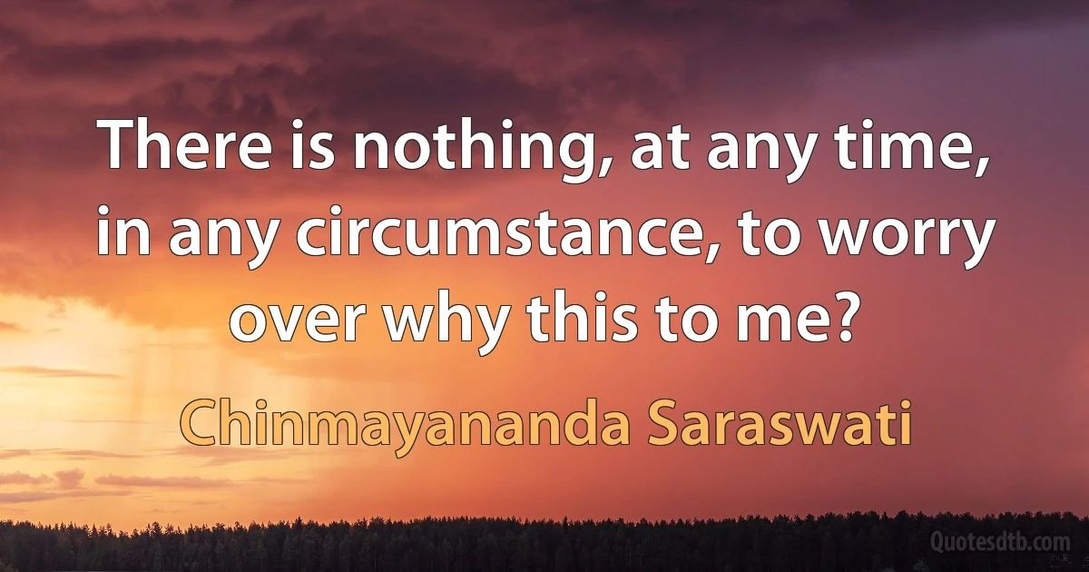 There is nothing, at any time, in any circumstance, to worry over why this to me? (Chinmayananda Saraswati)