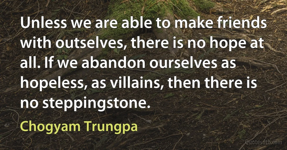 Unless we are able to make friends with outselves, there is no hope at all. If we abandon ourselves as hopeless, as villains, then there is no steppingstone. (Chogyam Trungpa)