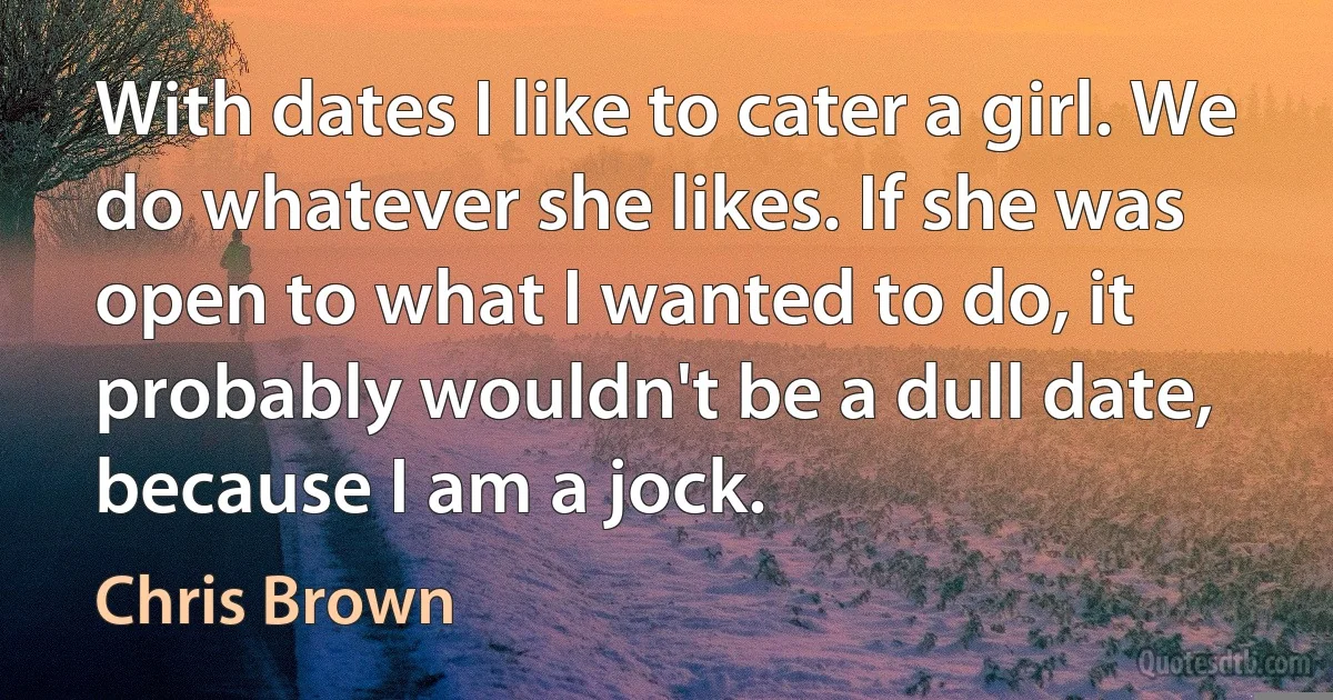 With dates I like to cater a girl. We do whatever she likes. If she was open to what I wanted to do, it probably wouldn't be a dull date, because I am a jock. (Chris Brown)