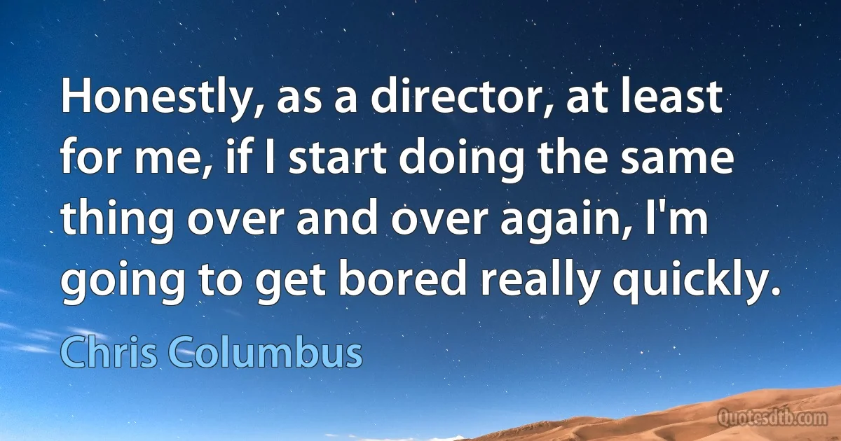 Honestly, as a director, at least for me, if I start doing the same thing over and over again, I'm going to get bored really quickly. (Chris Columbus)