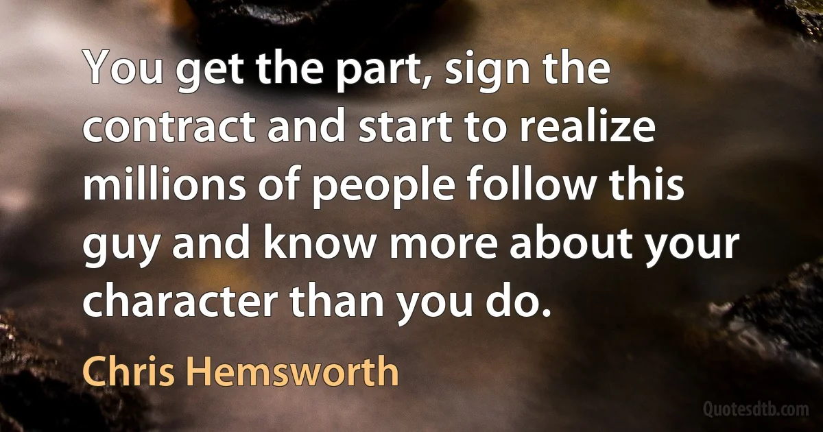 You get the part, sign the contract and start to realize millions of people follow this guy and know more about your character than you do. (Chris Hemsworth)