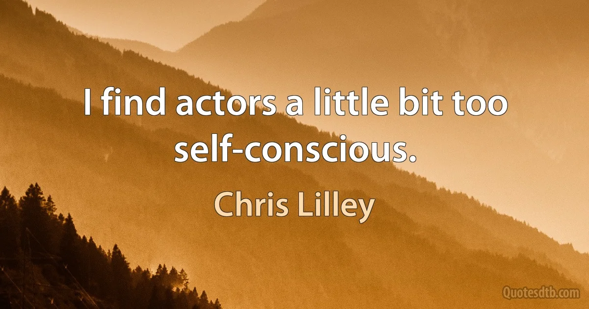 I find actors a little bit too self-conscious. (Chris Lilley)