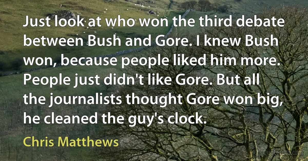 Just look at who won the third debate between Bush and Gore. I knew Bush won, because people liked him more. People just didn't like Gore. But all the journalists thought Gore won big, he cleaned the guy's clock. (Chris Matthews)