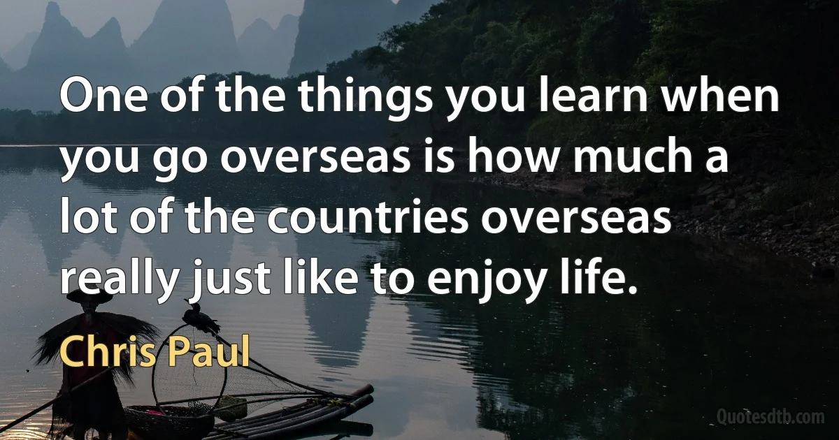 One of the things you learn when you go overseas is how much a lot of the countries overseas really just like to enjoy life. (Chris Paul)