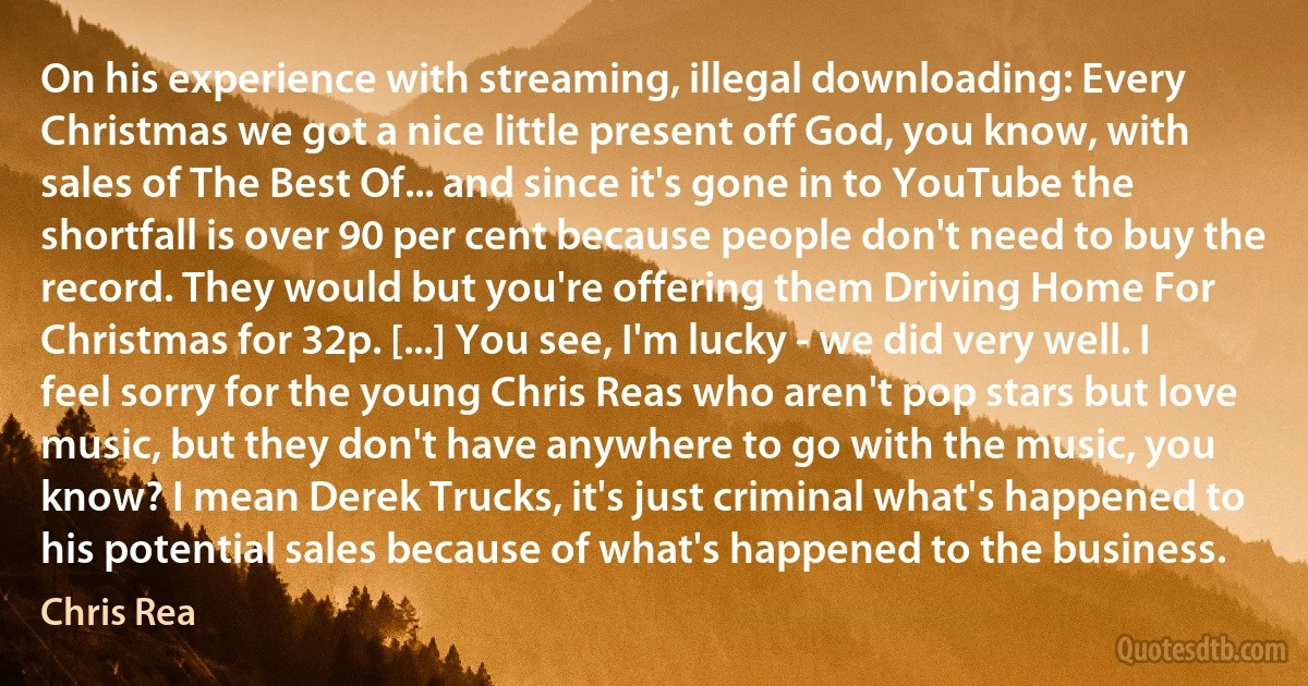 On his experience with streaming, illegal downloading: Every Christmas we got a nice little present off God, you know, with sales of The Best Of... and since it's gone in to YouTube the shortfall is over 90 per cent because people don't need to buy the record. They would but you're offering them Driving Home For Christmas for 32p. [...] You see, I'm lucky - we did very well. I feel sorry for the young Chris Reas who aren't pop stars but love music, but they don't have anywhere to go with the music, you know? I mean Derek Trucks, it's just criminal what's happened to his potential sales because of what's happened to the business. (Chris Rea)