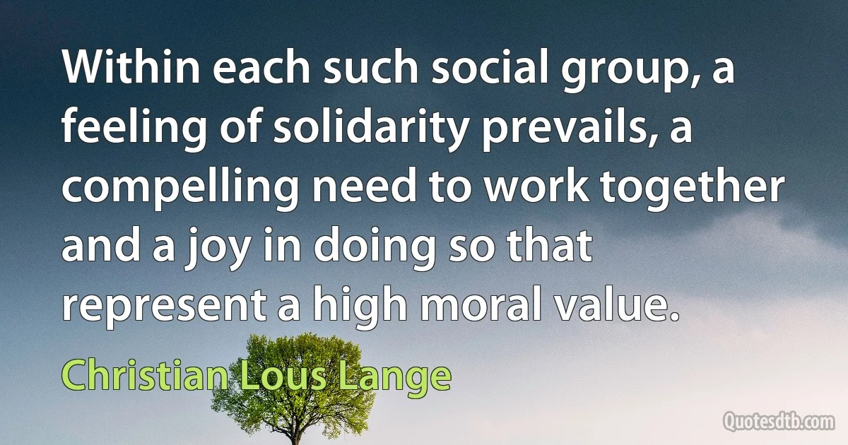 Within each such social group, a feeling of solidarity prevails, a compelling need to work together and a joy in doing so that represent a high moral value. (Christian Lous Lange)