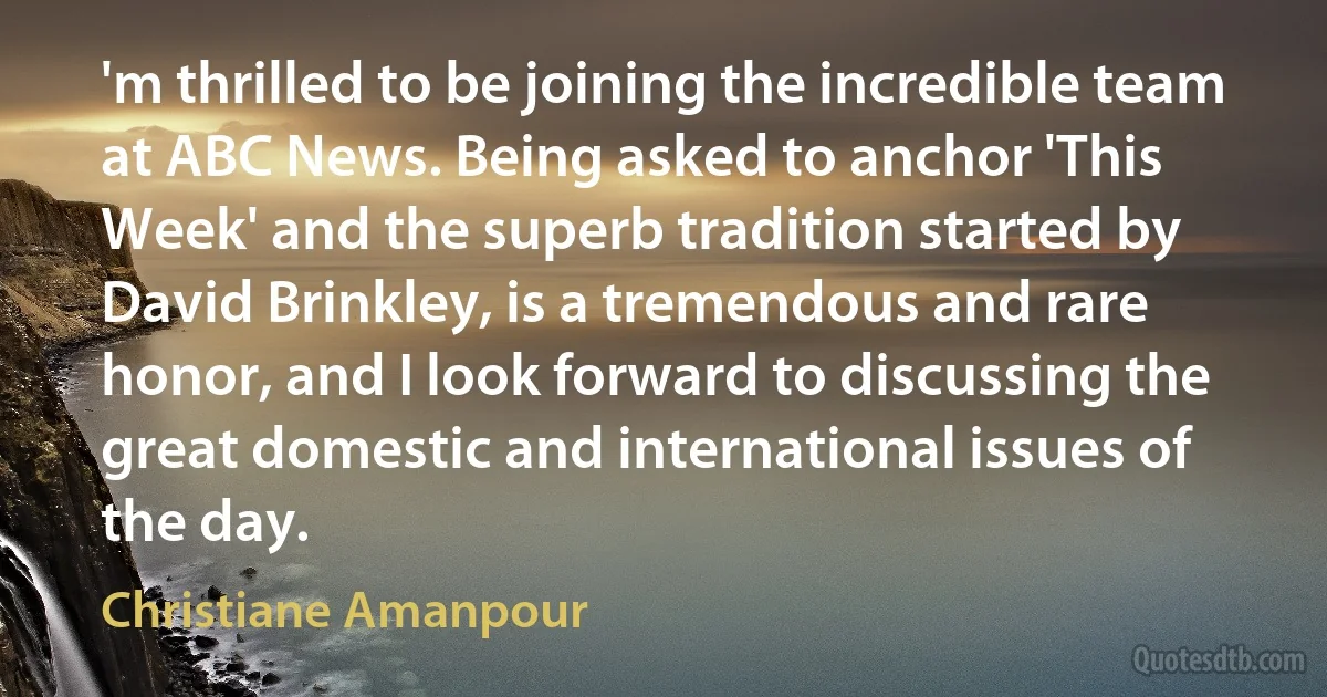 'm thrilled to be joining the incredible team at ABC News. Being asked to anchor 'This Week' and the superb tradition started by David Brinkley, is a tremendous and rare honor, and I look forward to discussing the great domestic and international issues of the day. (Christiane Amanpour)