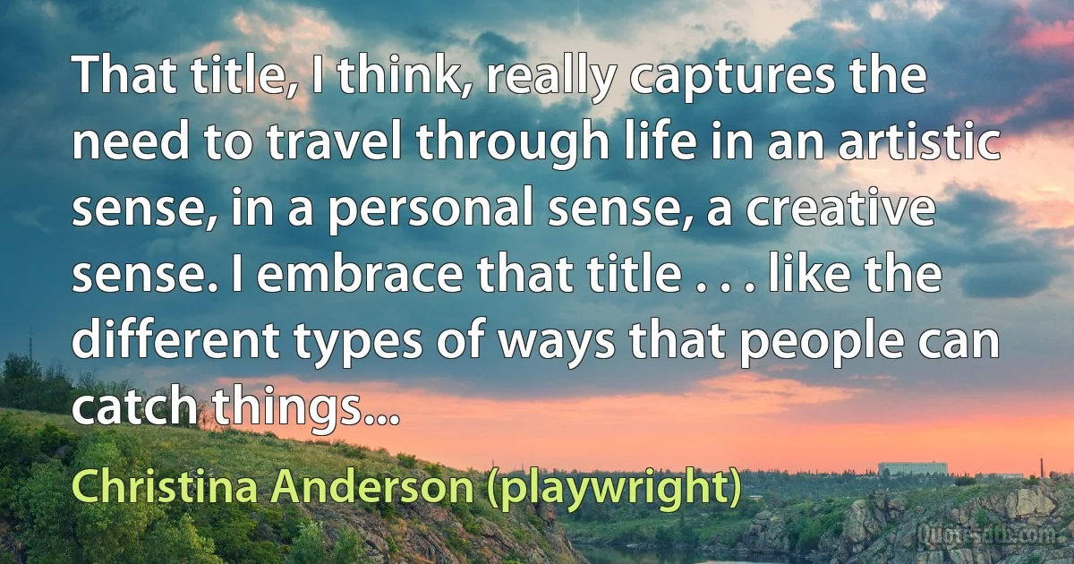 That title, I think, really captures the need to travel through life in an artistic sense, in a personal sense, a creative sense. I embrace that title . . . like the different types of ways that people can catch things... (Christina Anderson (playwright))