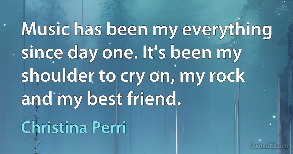 Music has been my everything since day one. It's been my shoulder to cry on, my rock and my best friend. (Christina Perri)