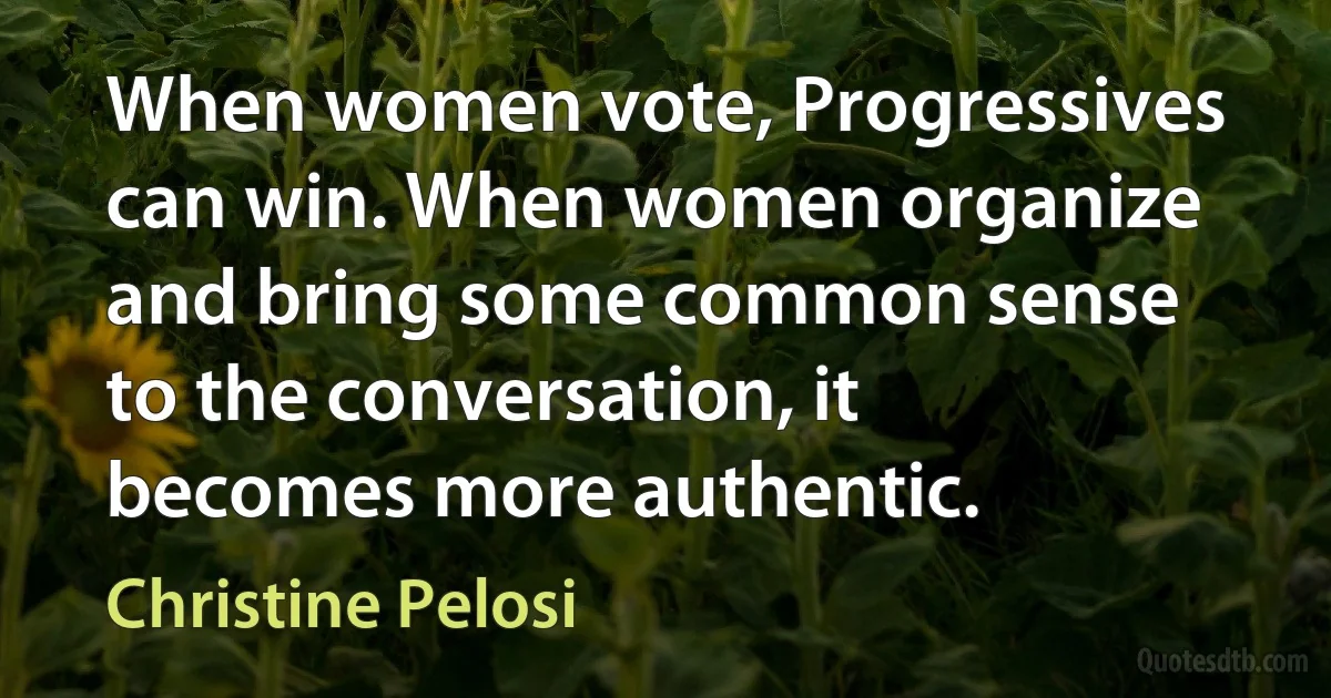 When women vote, Progressives can win. When women organize and bring some common sense to the conversation, it becomes more authentic. (Christine Pelosi)