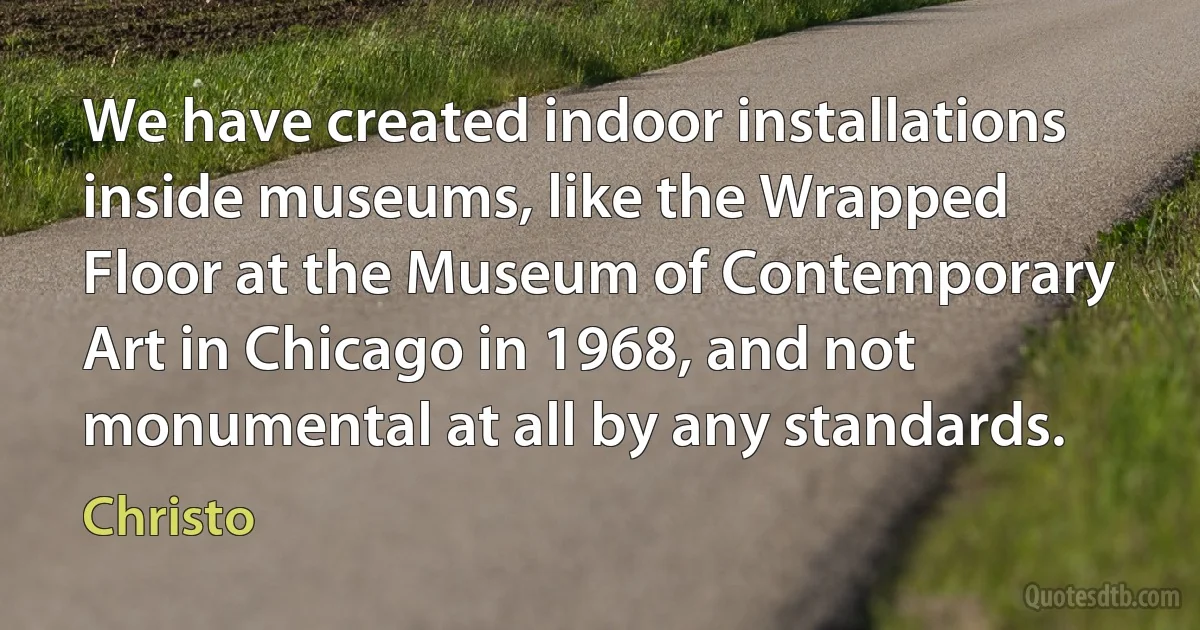 We have created indoor installations inside museums, like the Wrapped Floor at the Museum of Contemporary Art in Chicago in 1968, and not monumental at all by any standards. (Christo)