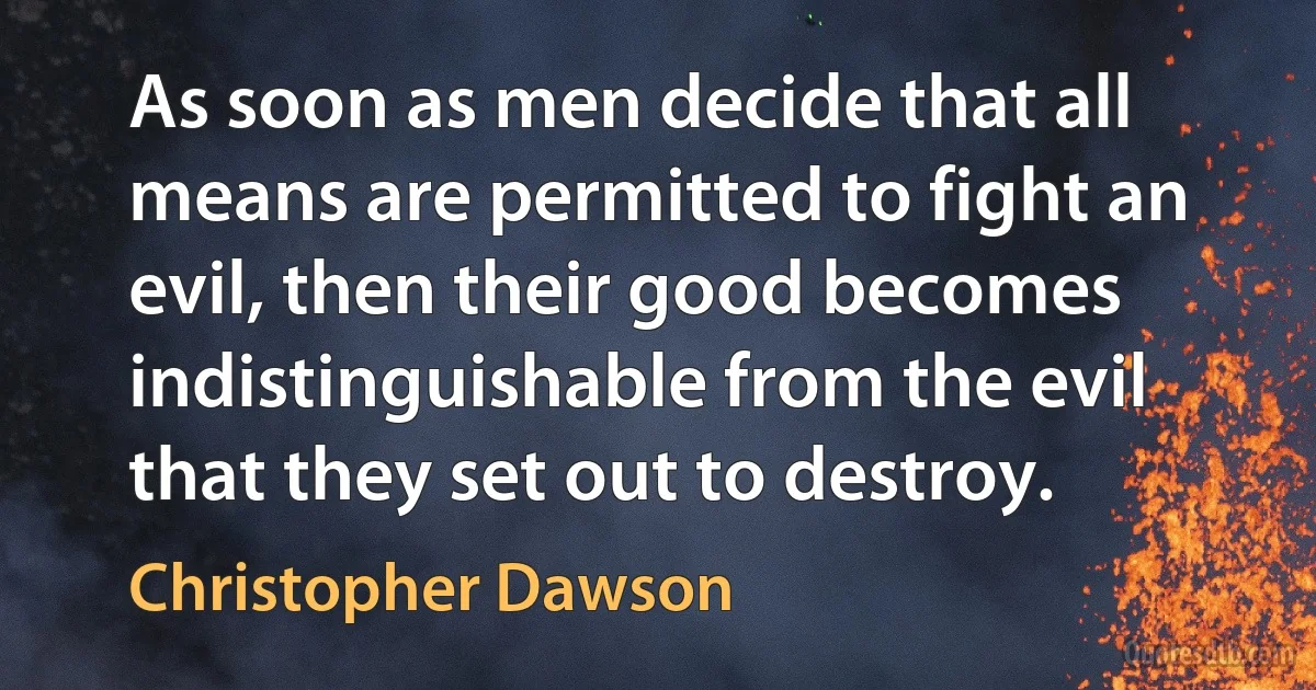 As soon as men decide that all means are permitted to fight an evil, then their good becomes indistinguishable from the evil that they set out to destroy. (Christopher Dawson)