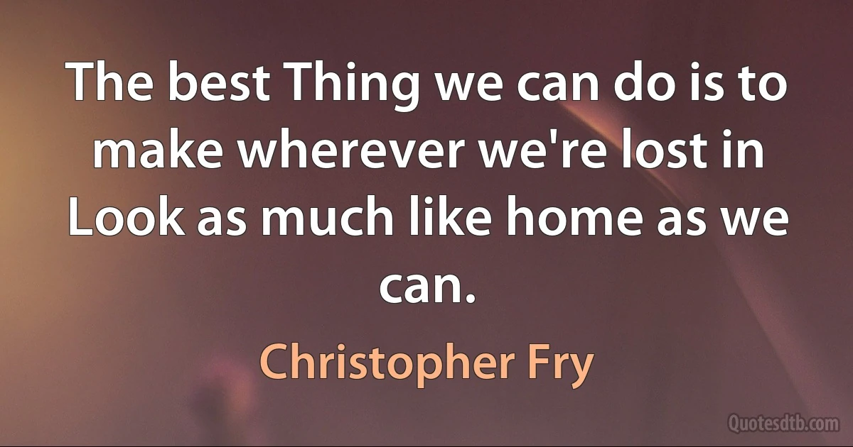 The best Thing we can do is to make wherever we're lost in Look as much like home as we can. (Christopher Fry)